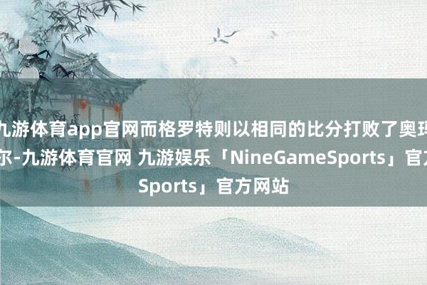 九游体育app官网而格罗特则以相同的比分打败了奥玛·阿萨尔-九游体育官网 九游娱乐「NineGameSports」官方网站