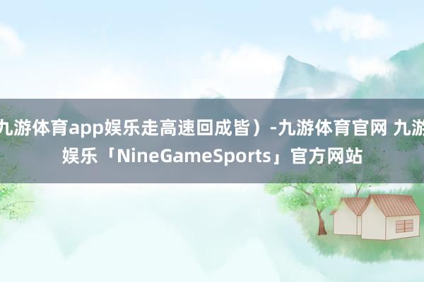 九游体育app娱乐走高速回成皆）-九游体育官网 九游娱乐「NineGameSports」官方网站