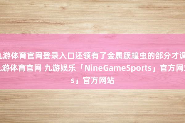 九游体育官网登录入口还领有了金属簇蝗虫的部分才调-九游体育官网 九游娱乐「NineGameSports」官方网站