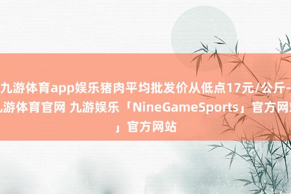 九游体育app娱乐猪肉平均批发价从低点17元/公斤-九游体育官网 九游娱乐「NineGameSports」官方网站