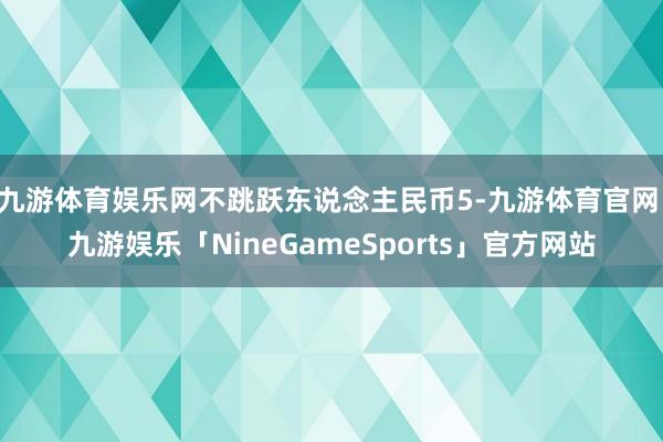 九游体育娱乐网不跳跃东说念主民币5-九游体育官网 九游娱乐「NineGameSports」官方网站