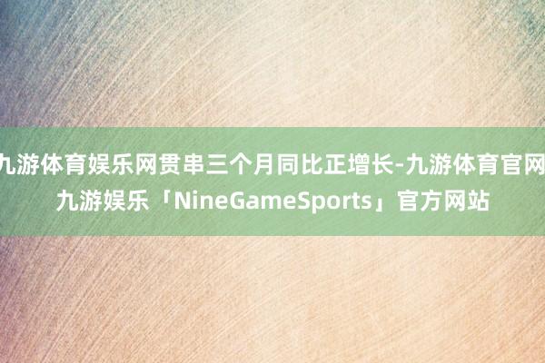 九游体育娱乐网贯串三个月同比正增长-九游体育官网 九游娱乐「NineGameSports」官方网站