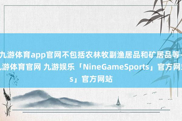 九游体育app官网不包括农林牧副渔居品和矿居品等-九游体育官网 九游娱乐「NineGameSports」官方网站