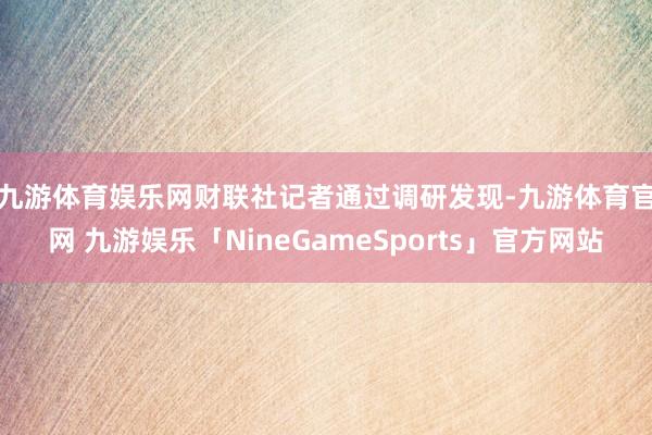 九游体育娱乐网　　财联社记者通过调研发现-九游体育官网 九游娱乐「NineGameSports」官方网站