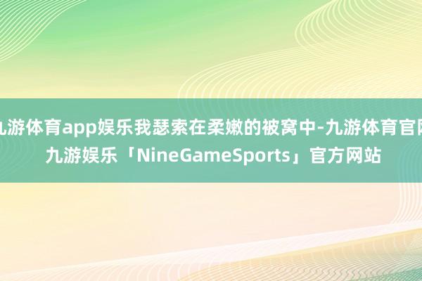 九游体育app娱乐我瑟索在柔嫩的被窝中-九游体育官网 九游娱乐「NineGameSports」官方网站