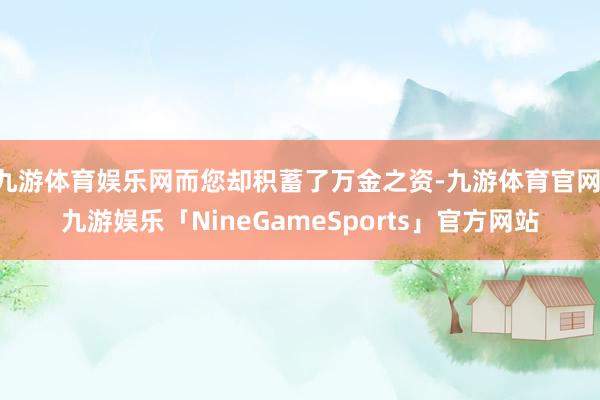 九游体育娱乐网而您却积蓄了万金之资-九游体育官网 九游娱乐「NineGameSports」官方网站