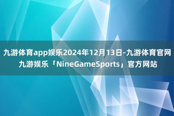 九游体育app娱乐2024年12月13日-九游体育官网 九游娱乐「NineGameSports」官方网站