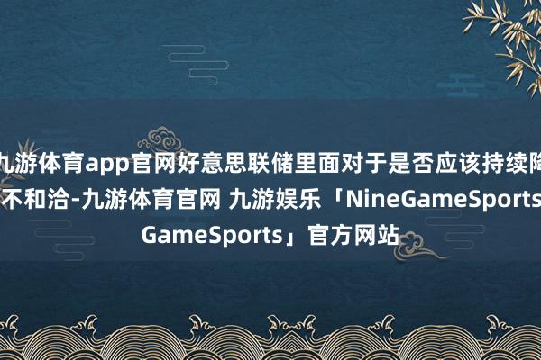 九游体育app官网好意思联储里面对于是否应该持续降息的态度并不和洽-九游体育官网 九游娱乐「NineGameSports」官方网站