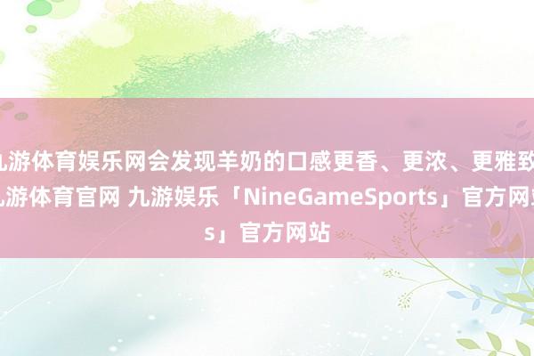 九游体育娱乐网会发现羊奶的口感更香、更浓、更雅致-九游体育官网 九游娱乐「NineGameSports」官方网站