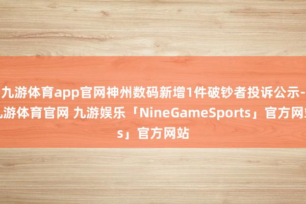 九游体育app官网神州数码新增1件破钞者投诉公示-九游体育官网 九游娱乐「NineGameSports」官方网站