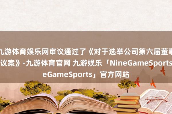 九游体育娱乐网审议通过了《对于选举公司第六届董事会董事长的议案》-九游体育官网 九游娱乐「NineGameSports」官方网站