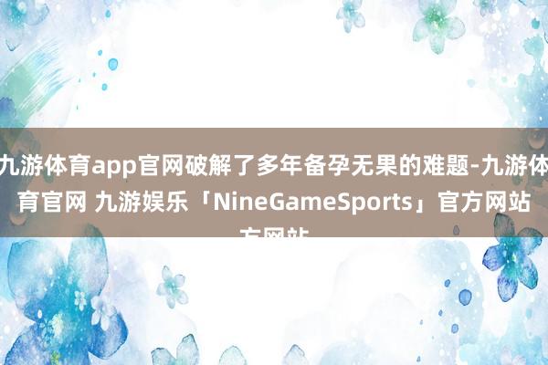 九游体育app官网破解了多年备孕无果的难题-九游体育官网 九游娱乐「NineGameSports」官方网站