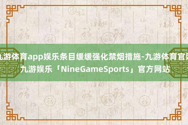 九游体育app娱乐条目缓缓强化禁烟措施-九游体育官网 九游娱乐「NineGameSports」官方网站