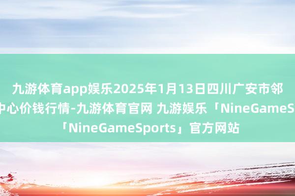 九游体育app娱乐2025年1月13日四川广安市邻水县农居品走动中心价钱行情-九游体育官网 九游娱乐「NineGameSports」官方网站