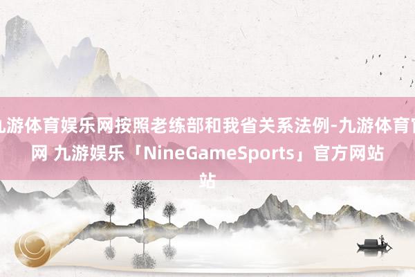 九游体育娱乐网按照老练部和我省关系法例-九游体育官网 九游娱乐「NineGameSports」官方网站