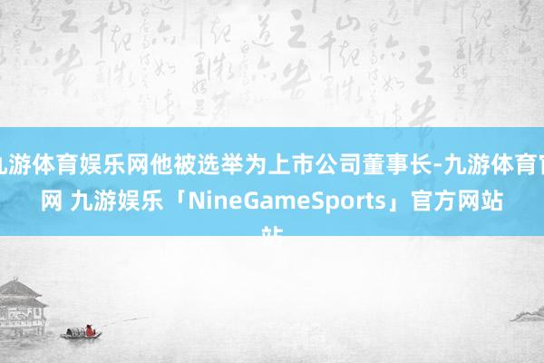 九游体育娱乐网他被选举为上市公司董事长-九游体育官网 九游娱乐「NineGameSports」官方网站