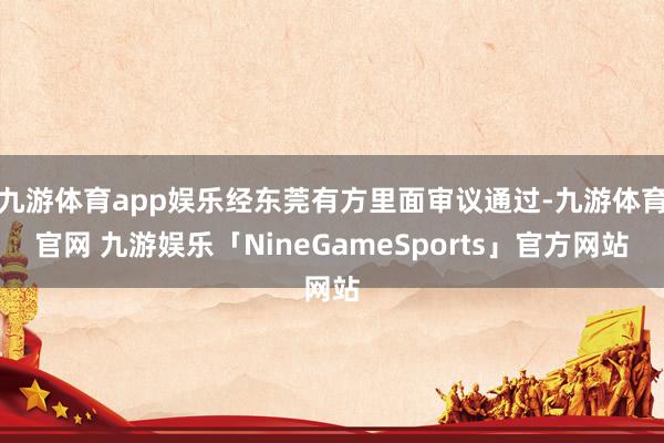 九游体育app娱乐经东莞有方里面审议通过-九游体育官网 九游娱乐「NineGameSports」官方网站