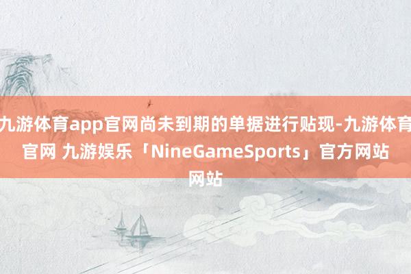 九游体育app官网尚未到期的单据进行贴现-九游体育官网 九游娱乐「NineGameSports」官方网站