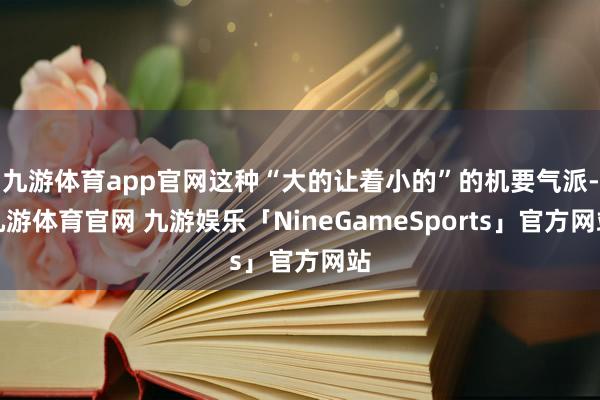 九游体育app官网这种“大的让着小的”的机要气派-九游体育官网 九游娱乐「NineGameSports」官方网站